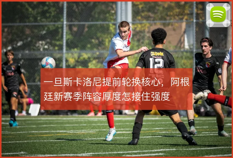 一旦斯卡洛尼提前轮换核心，阿根廷新赛季阵容厚度怎接住强度