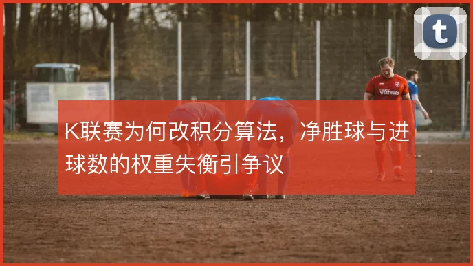 K联赛为何改积分算法，净胜球与进球数的权重失衡引争议