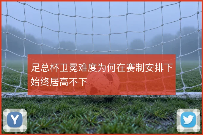 足总杯卫冕难度为何在赛制安排下始终居高不下