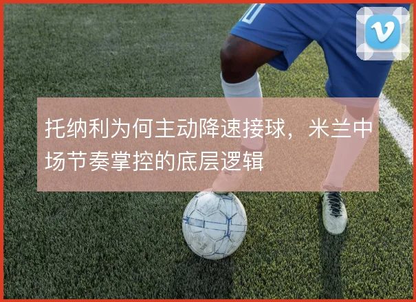 托纳利为何主动降速接球，米兰中场节奏掌控的底层逻辑