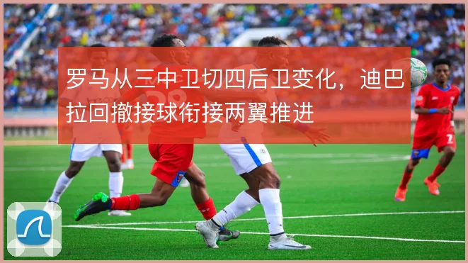 罗马从三中卫切四后卫变化，迪巴拉回撤接球衔接两翼推进