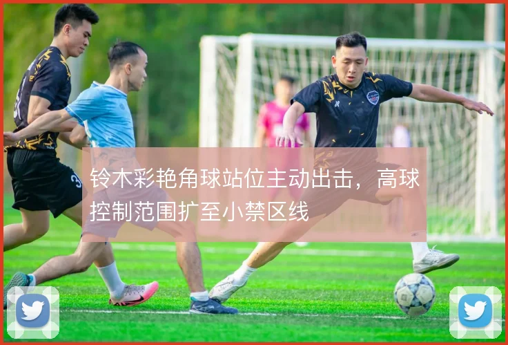 铃木彩艳角球站位主动出击，高球控制范围扩至小禁区线