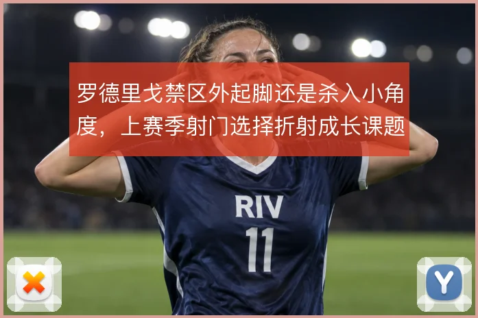 罗德里戈禁区外起脚还是杀入小角度，上赛季射门选择折射成长课题