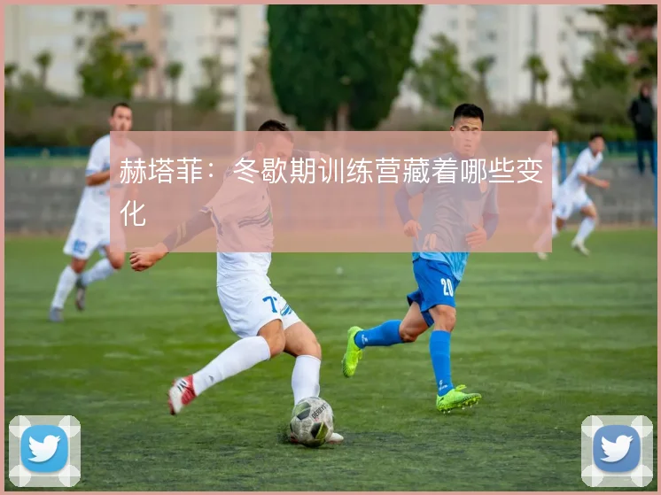 赫塔菲：冬歇期训练营藏着哪些变化