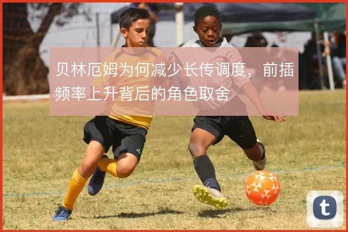 贝林厄姆为何减少长传调度，前插频率上升背后的角色取舍