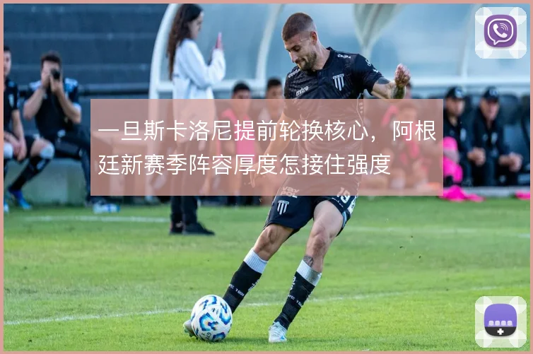 一旦斯卡洛尼提前轮换核心，阿根廷新赛季阵容厚度怎接住强度