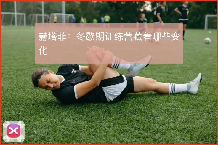 赫塔菲：冬歇期训练营藏着哪些变化